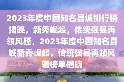 2023年度中國知名縣城排行榜揭曉，新秀崛起，傳統強縣再領風騷，2023年度中國知名縣城新秀崛起，傳統強縣再領風騷榜單揭曉