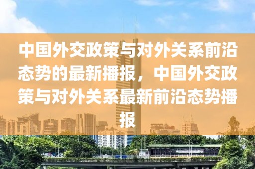 中國(guó)外交政策與對(duì)外關(guān)系前沿態(tài)勢(shì)的最新播報(bào)，中國(guó)外交政策與對(duì)外關(guān)系最新前沿態(tài)勢(shì)播報(bào)