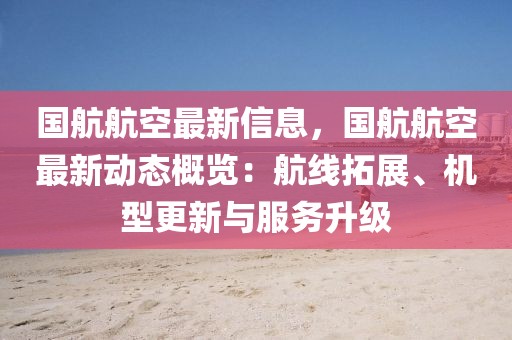 國航航空最新信息，國航航空最新動態概覽：航線拓展、機型更新與服務升級