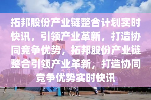拓邦股份產業鏈整合計劃實時快訊，引領產業革新，打造協同競爭優勢，拓邦股份產業鏈整合引領產業革新，打造協同競爭優勢實時快訊