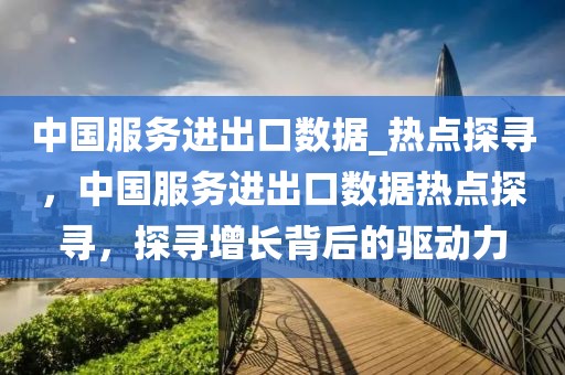 中國服務進出口數據_熱點探尋，中國服務進出口數據熱點探尋，探尋增長背后的驅動力