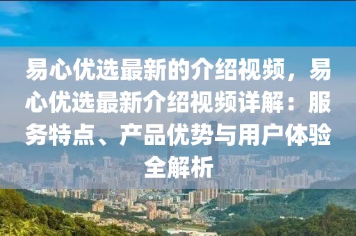 易心優(yōu)選最新的介紹視頻，易心優(yōu)選最新介紹視頻詳解：服務(wù)特點、產(chǎn)品優(yōu)勢與用戶體驗全解析