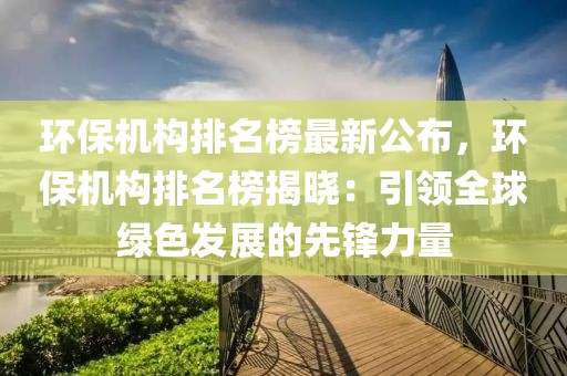 環(huán)保機(jī)構(gòu)排名榜最新公布，環(huán)保機(jī)構(gòu)排名榜揭曉：引領(lǐng)全球綠色發(fā)展的先鋒力量