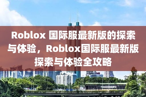 Roblox 國際服最新版的探索與體驗，Roblox國際服最新版探索與體驗全攻略