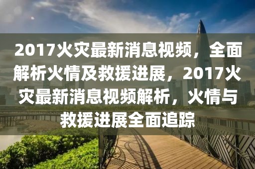 2017火災(zāi)最新消息視頻，全面解析火情及救援進(jìn)展，2017火災(zāi)最新消息視頻解析，火情與救援進(jìn)展全面追蹤