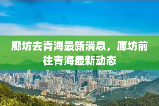 廊坊去青海最新消息，廊坊前往青海最新動態