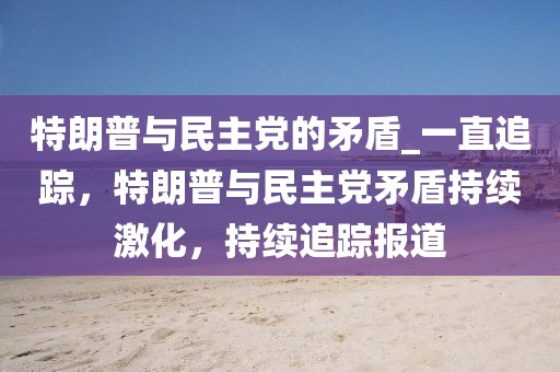 特朗普與民主黨的矛盾_一直追蹤，特朗普與民主黨矛盾持續激化，持續追蹤報道