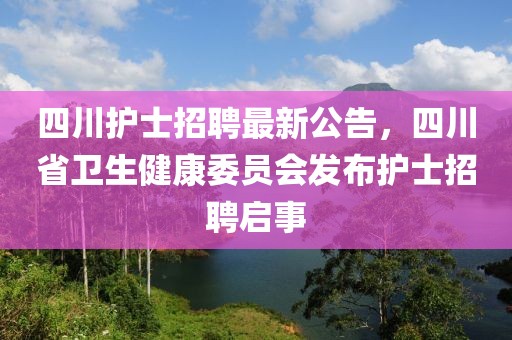四川護士招聘最新公告，四川省衛(wèi)生健康委員會發(fā)布護士招聘啟事