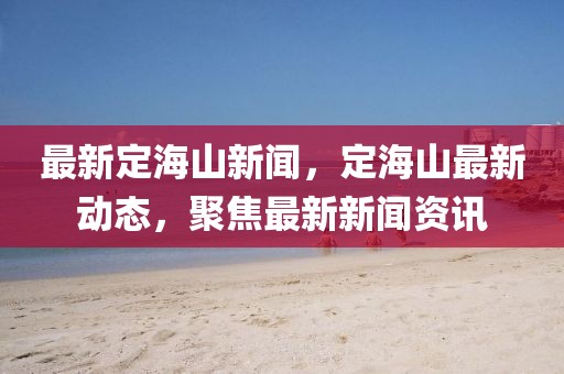 最新定海山新聞，定海山最新動態，聚焦最新新聞資訊