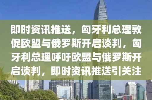 即時資訊推送，匈牙利總理敦促歐盟與俄羅斯開啟談判，匈牙利總理呼吁歐盟與俄羅斯開啟談判，即時資訊推送引關注