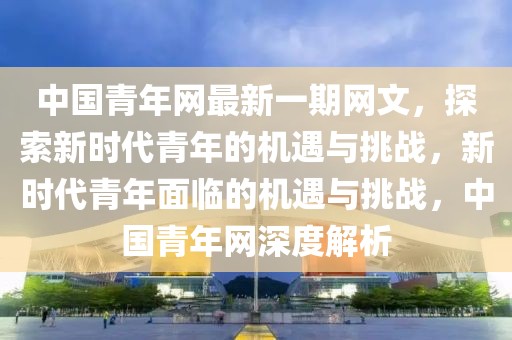 中國青年網最新一期網文，探索新時代青年的機遇與挑戰，新時代青年面臨的機遇與挑戰，中國青年網深度解析