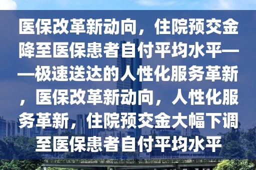醫保改革新動向，住院預交金降至醫保患者自付平均水平——極速送達的人性化服務革新，醫保改革新動向，人性化服務革新，住院預交金大幅下調至醫保患者自付平均水平