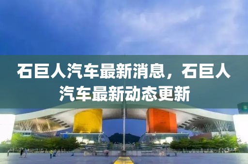 石巨人汽車最新消息，石巨人汽車最新動(dòng)態(tài)更新