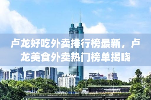 盧龍好吃外賣排行榜最新，盧龍美食外賣熱門榜單揭曉
