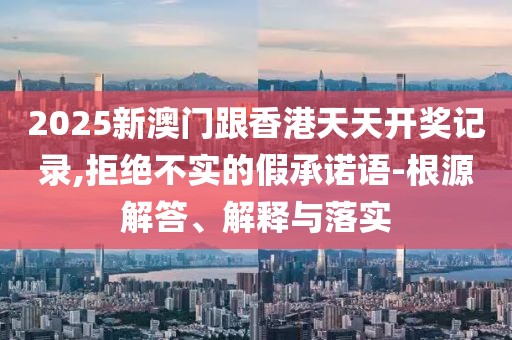 2025新澳門跟香港天天開獎(jiǎng)記錄,拒絕不實(shí)的假承諾語-根源解答、解釋與落實(shí)