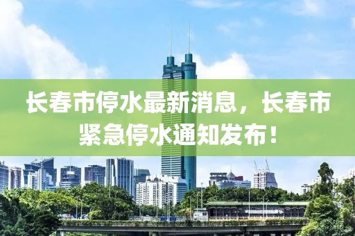 長春市停水最新消息，長春市緊急停水通知發布！