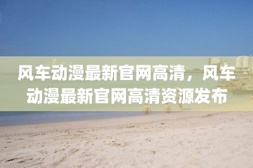 風車動漫最新官網高清，風車動漫最新官網高清資源發布