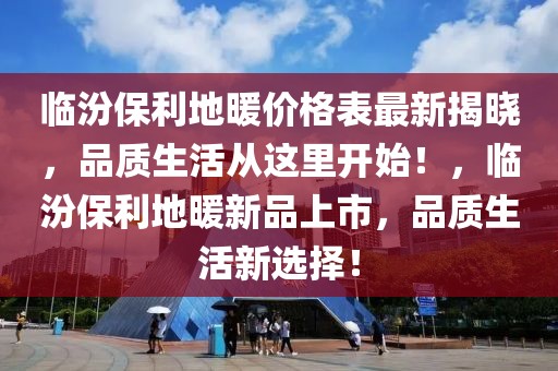 臨汾保利地暖價格表最新揭曉，品質生活從這里開始！，臨汾保利地暖新品上市，品質生活新選擇！