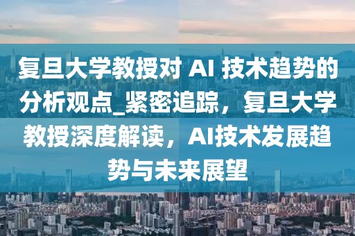 復旦大學教授對 AI 技術趨勢的分析觀點_緊密追蹤，復旦大學教授深度解讀，AI技術發展趨勢與未來展望