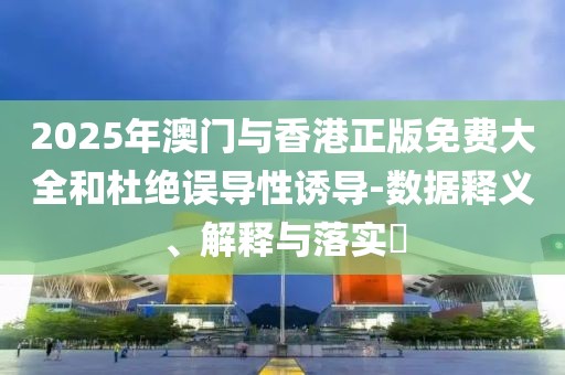 2025年澳門與香港正版免費大全和杜絕誤導性誘導-數據釋義、解釋與落實?