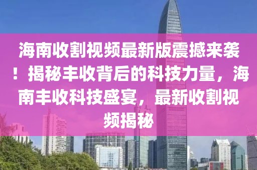 海南收割視頻最新版震撼來襲！揭秘豐收背后的科技力量，海南豐收科技盛宴，最新收割視頻揭秘