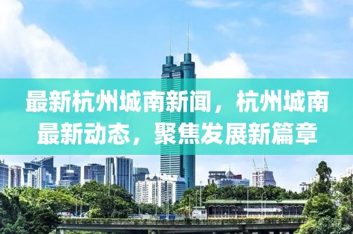 最新杭州城南新聞，杭州城南最新動態，聚焦發展新篇章