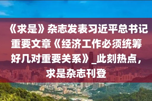 《求是》雜志發(fā)表習(xí)近平總書記重要文章《經(jīng)濟(jì)工作必須統(tǒng)籌好幾對重要關(guān)系》_此刻熱點(diǎn)，求是雜志刊登