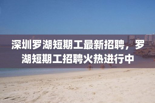 深圳羅湖短期工最新招聘，羅湖短期工招聘火熱進行中