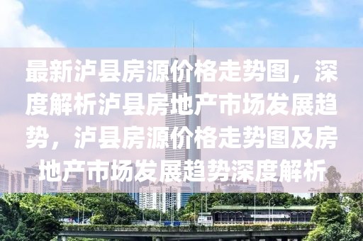 最新瀘縣房源價格走勢圖，深度解析瀘縣房地產市場發展趨勢，瀘縣房源價格走勢圖及房地產市場發展趨勢深度解析