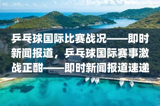乒乓球國際比賽戰況——即時新聞報道，乒乓球國際賽事激戰正酣——即時新聞報道速遞