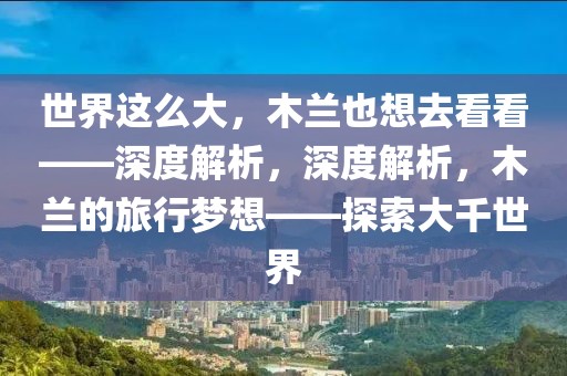 世界這么大，木蘭也想去看看——深度解析，深度解析，木蘭的旅行夢想——探索大千世界