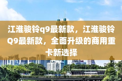 江淮駿鈴q9最新款，江淮駿鈴Q9最新款，全面升級的商用重卡新選擇