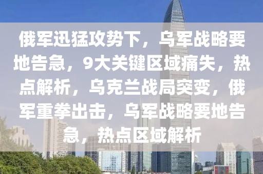 俄軍迅猛攻勢下，烏軍戰略要地告急，9大關鍵區域痛失，熱點解析，烏克蘭戰局突變，俄軍重拳出擊，烏軍戰略要地告急，熱點區域解析