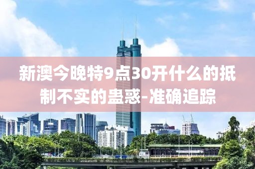 新澳今晚特9點(diǎn)30開什么的抵制不實(shí)的蠱惑-準(zhǔn)確追蹤