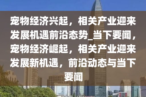 寵物經(jīng)濟興起，相關(guān)產(chǎn)業(yè)迎來發(fā)展機遇前沿態(tài)勢_當下要聞，寵物經(jīng)濟崛起，相關(guān)產(chǎn)業(yè)迎來發(fā)展新機遇，前沿動態(tài)與當下要聞