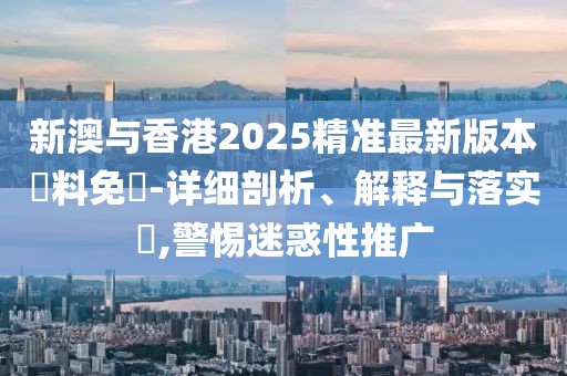 新澳與香港2025精準(zhǔn)最新版本資料免費(fèi)-詳細(xì)剖析、解釋與落實(shí)?,警惕迷惑性推廣