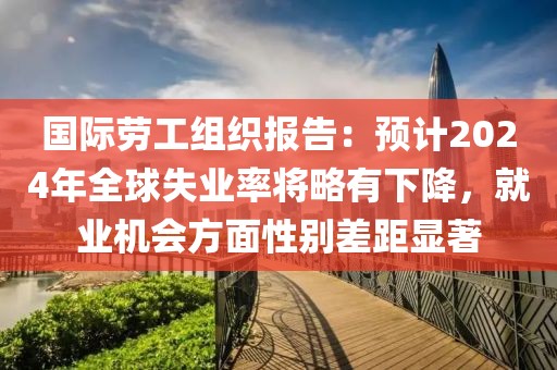 國際勞工組織報告：預計2024年全球失業率將略有下降，就業機會方面性別差距顯著