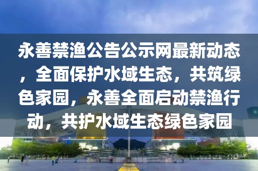 永善禁漁公告公示網(wǎng)最新動(dòng)態(tài)，全面保護(hù)水域生態(tài)，共筑綠色家園，永善全面啟動(dòng)禁漁行動(dòng)，共護(hù)水域生態(tài)綠色家園