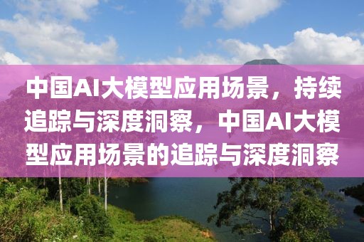 中國AI大模型應用場景，持續追蹤與深度洞察，中國AI大模型應用場景的追蹤與深度洞察