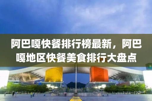 阿巴嘎快餐排行榜最新，阿巴嘎地區快餐美食排行大盤點