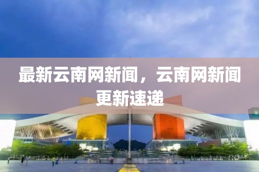 最新云南網新聞，云南網新聞更新速遞