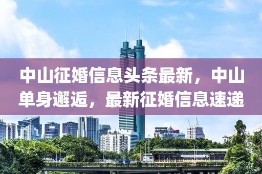 中山征婚信息頭條最新，中山單身邂逅，最新征婚信息速遞