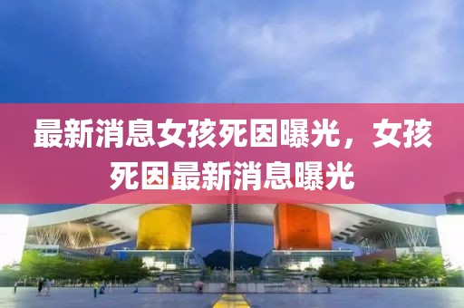 最新消息女孩死因曝光，女孩死因最新消息曝光