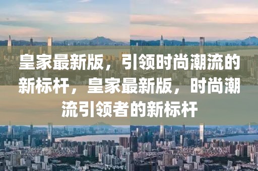 皇家最新版，引領時尚潮流的新標桿，皇家最新版，時尚潮流引領者的新標桿
