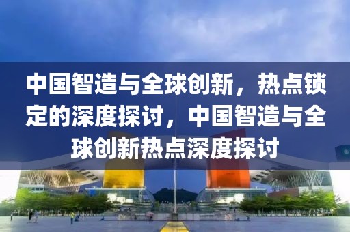 中國智造與全球創(chuàng)新，熱點鎖定的深度探討，中國智造與全球創(chuàng)新熱點深度探討