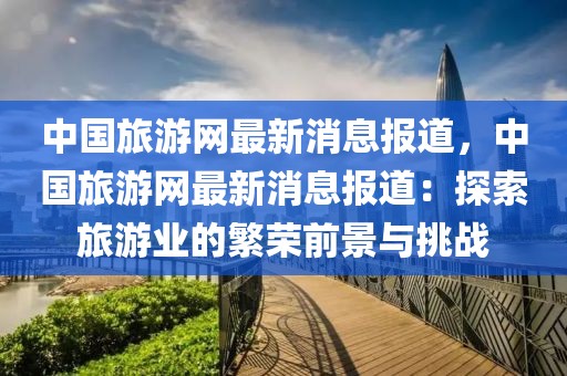 中國旅游網最新消息報道，中國旅游網最新消息報道：探索旅游業的繁榮前景與挑戰