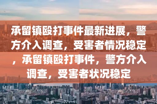 承留鎮毆打事件最新進展，警方介入調查，受害者情況穩定，承留鎮毆打事件，警方介入調查，受害者狀況穩定
