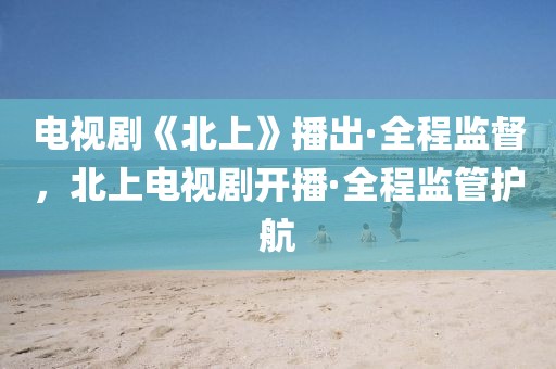 電視劇《北上》播出·全程監督，北上電視劇開播·全程監管護航