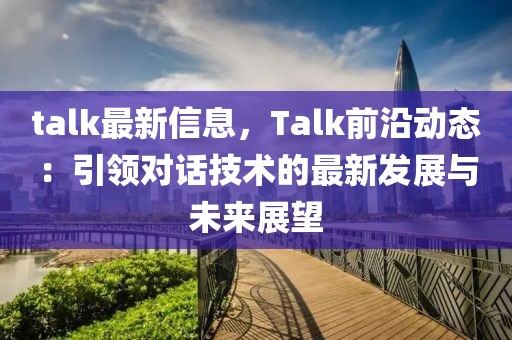 talk最新信息，Talk前沿動態：引領對話技術的最新發展與未來展望
