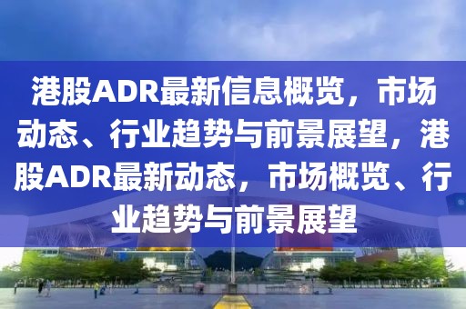 港股ADR最新信息概覽，市場動態、行業趨勢與前景展望，港股ADR最新動態，市場概覽、行業趨勢與前景展望